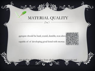 MATERIAL QUALITY



ggregate should be hard, sound, durable, non-absorbent and

capable of of developing good bond with mortar.




ater shall be clean and free from alkaline and acid materials and

suitable for drinking purposes.
 