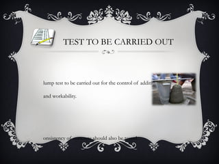 TEST TO BE CARRIED OUT



lump test to be carried out for the control of addition of water

and workability.




onsistency of concrete should also be tested.
 