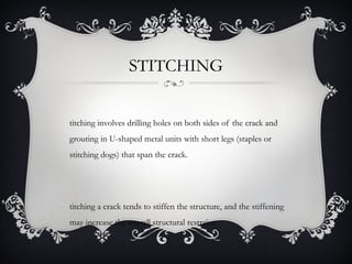 STITCHING


titching involves drilling holes on both sides of the crack and
grouting in U-shaped metal units with short legs (staples or
stitching dogs) that span the crack.




titching a crack tends to stiffen the structure, and the stiffening
may increase the overall structural restraint.
 