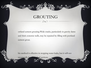 GROUTING


ortland cement grouting-Wide cracks, particularly in gravity dams
and thick concrete walls, may be repaired by filling with portland
cement grout.




his method is effective in stopping water leaks, but it will not
structurally bond cracked sections.
 