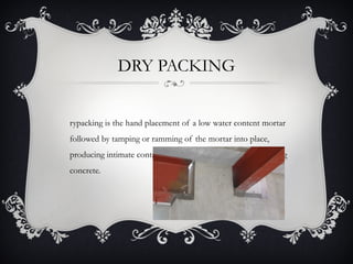 DRY PACKING


rypacking is the hand placement of a low water content mortar
followed by tamping or ramming of the mortar into place,
producing intimate contact between the mortar and the existing
concrete.
 