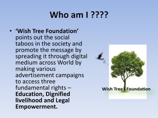 Who am I ????
• ‘Wish Tree Foundation’
  points out the social
  taboos in the society and
  promote the message by
  spreading it through digital
  medium across World by
  making various
  advertisement campaigns
  to access three
  fundamental rights –
  Education, Dignified
  livelihood and Legal
  Empowerment.
 
