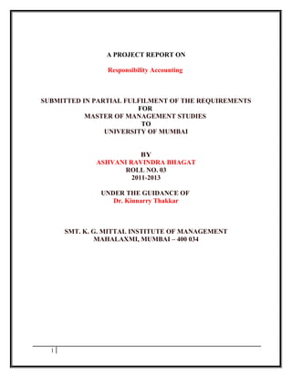 A PROJECT REPORT ON

                Responsibility Accounting



SUBMITTED IN PARTIAL FULFILMENT OF THE REQUIREMENTS
                        FOR
           MASTER OF MANAGEMENT STUDIES
                         TO
                UNIVERSITY OF MUMBAI


                          BY
              ASHVANI RAVINDRA BHAGAT
                    ROLL NO. 03
                       2011-2013

               UNDER THE GUIDANCE OF
                  Dr. Kinnarry Thakkar



      SMT. K. G. MITTAL INSTITUTE OF MANAGEMENT
               MAHALAXMI, MUMBAI – 400 034




  1
 