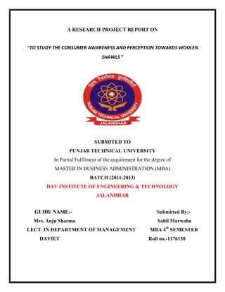 A RESEARCH PROJECT REPORT ON


“TO STUDY THE CONSUMER AWARENESS AND PERCEPTION TOWARDS WOOLEN
                                SHAWLS ”




                             SUBMITED TO
                PUNJAB TECHNICAL UNIVERSITY
         In Partial Fulfilment of the requirement for the degree of
          MASTER IN BUSINESS ADMINISTRATION (MBA)
                          BATCH (2011-2013)
       DAV INSTITUTE OF ENGINEERING & TECHNOLOGY
                             JALANDHAR


  GUIDE NAME:-                                             Submitted By:-
  Mrs. Anju Sharma                                          Sahil Marwaha
LECT. IN DEPARTMENT OF MANAGEMENT                       MBA 4th SEMESTER
    DAVIET                                             Roll no.-1176138
 