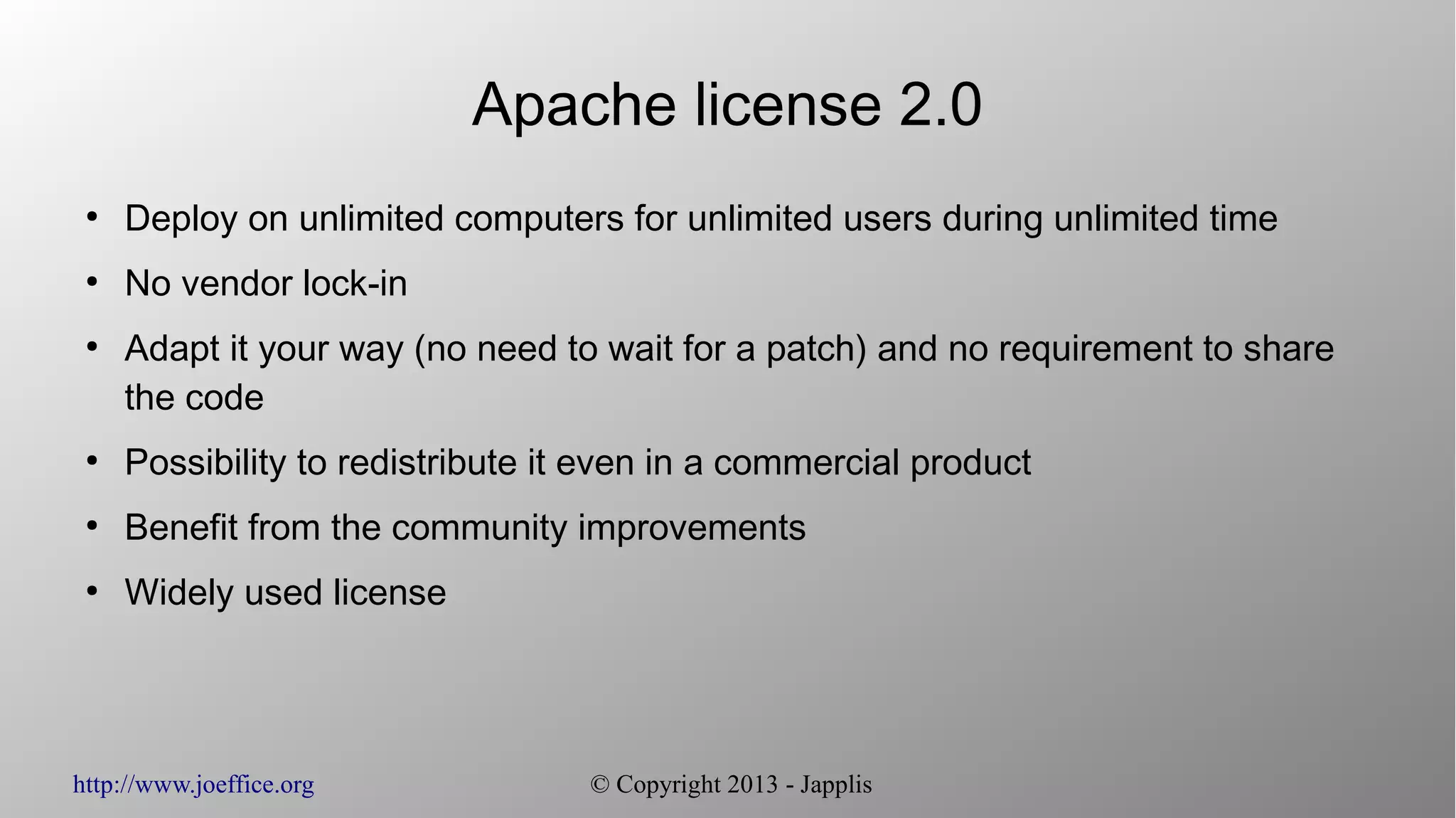 http://www.joeffice.org © Copyright 2013 - Japplis Apache license 2.0 ● Deploy on unlimited computers for unlimited users during unlimited time ● No vendor lock-in ● Adapt it your way (no need to wait for a patch) and no requirement to share the code ● Possibility to redistribute it even in a commercial product ● Benefit from the community improvements ● Widely used license 