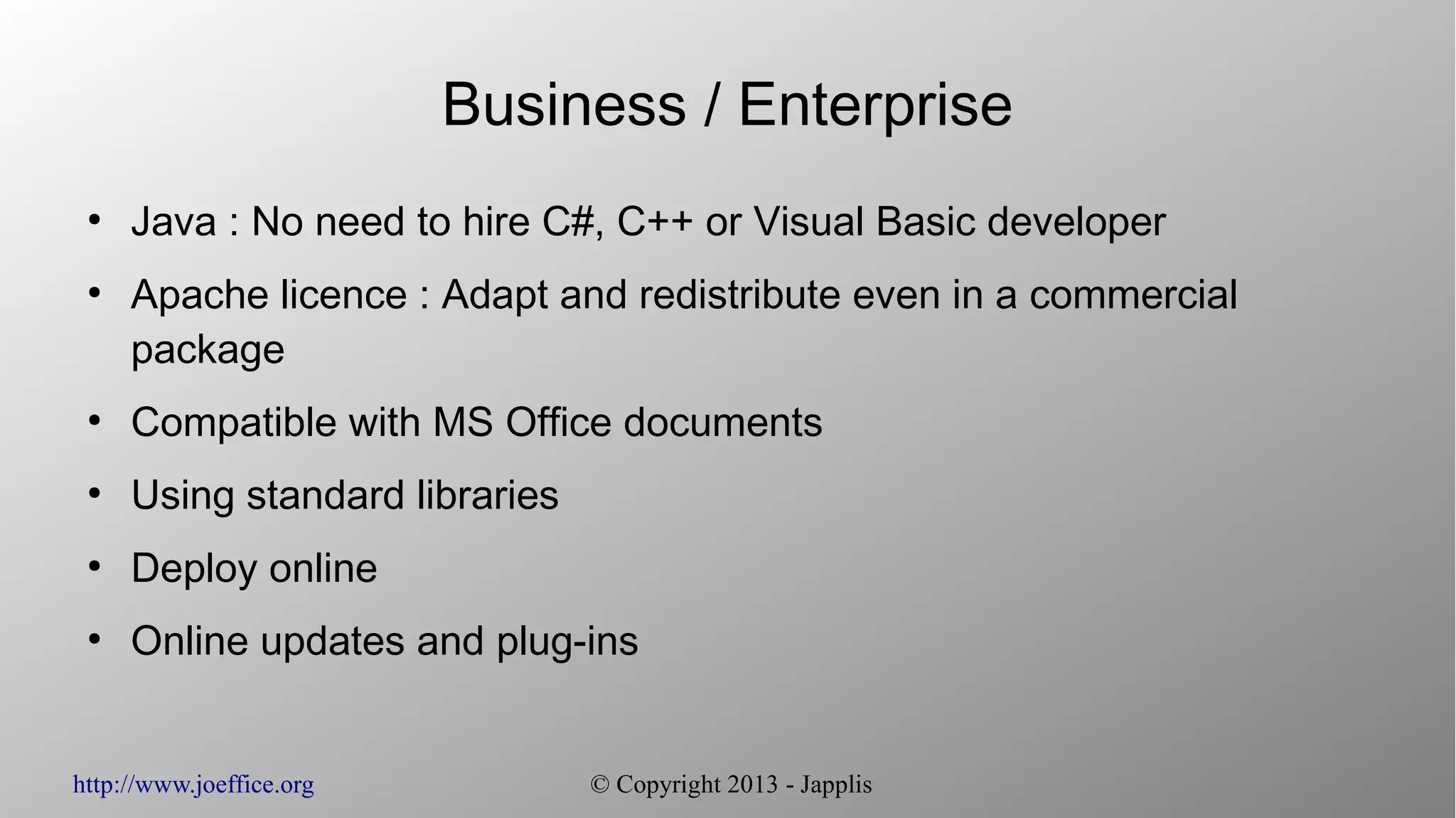 http://www.joeffice.org © Copyright 2013 - Japplis Business / Enterprise ● Java : No need to hire C#, C++ or Visual Basic developer ● Apache licence : Adapt and redistribute even in a commercial package ● Compatible with MS Office documents ● Using standard libraries ● Deploy online ● Online updates and plug-ins 