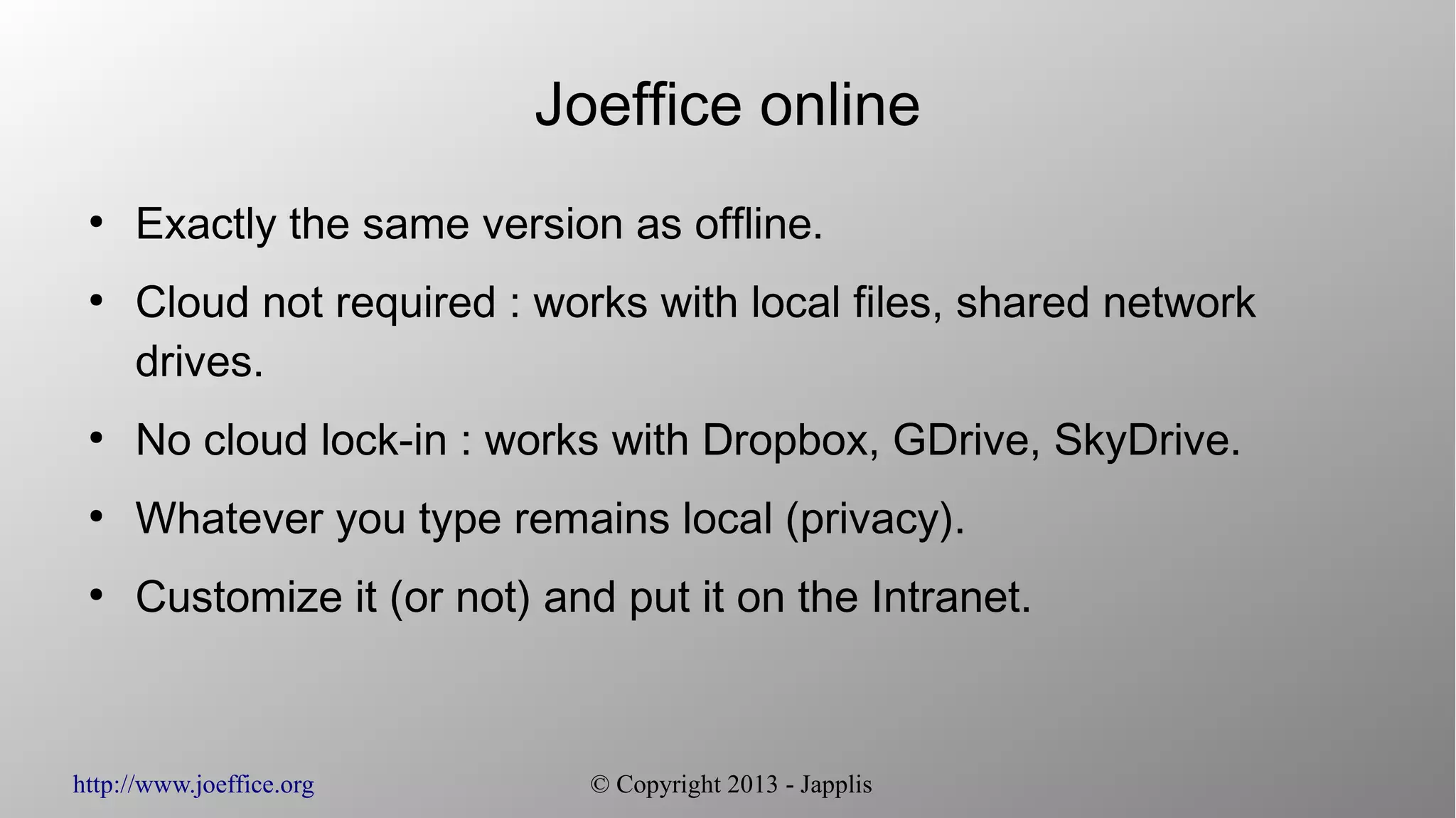 http://www.joeffice.org © Copyright 2013 - Japplis Joeffice online ● Exactly the same version as offline. ● Cloud not required : works with local files, shared network drives. ● No cloud lock-in : works with Dropbox, GDrive, SkyDrive. ● Whatever you type remains local (privacy). ● Customize it (or not) and put it on the Intranet. 