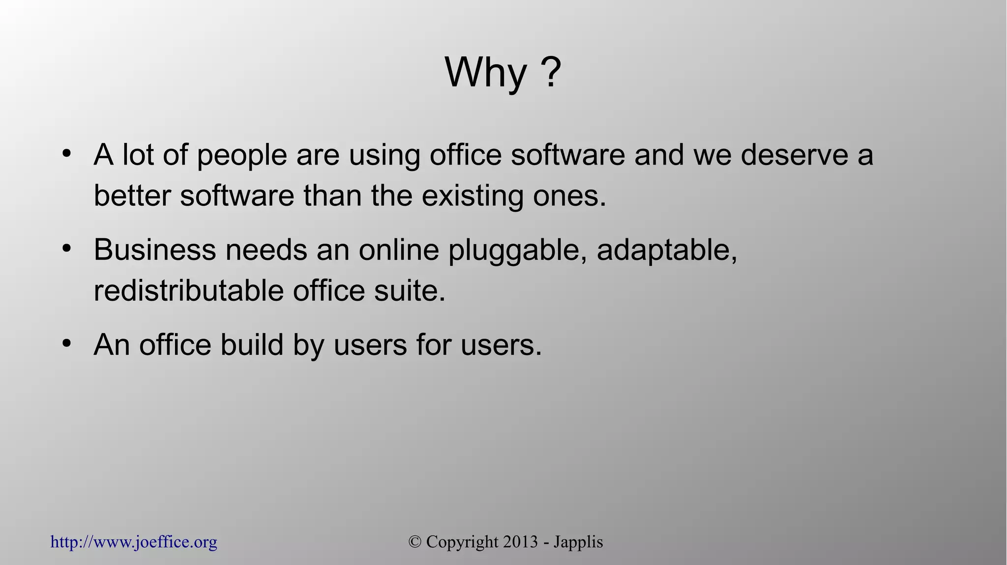 http://www.joeffice.org © Copyright 2013 - Japplis Why ? ● A lot of people are using office software and we deserve a better software than the existing ones. ● Business needs an online pluggable, adaptable, redistributable office suite. ● An office build by users for users. 