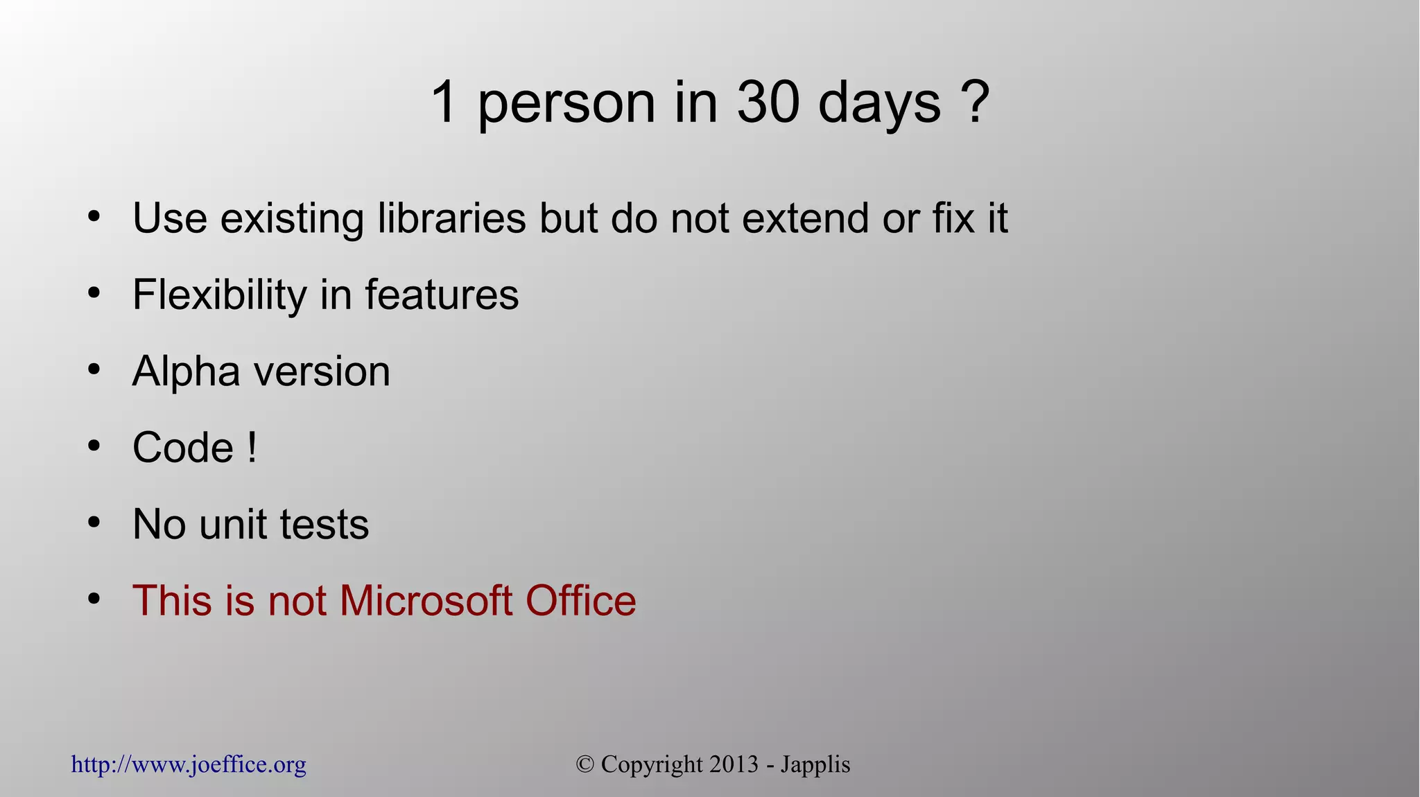http://www.joeffice.org © Copyright 2013 - Japplis 1 person in 30 days ? ● Use existing libraries but do not extend or fix it ● Flexibility in features ● Alpha version ● Code ! ● No unit tests ● This is not Microsoft Office 