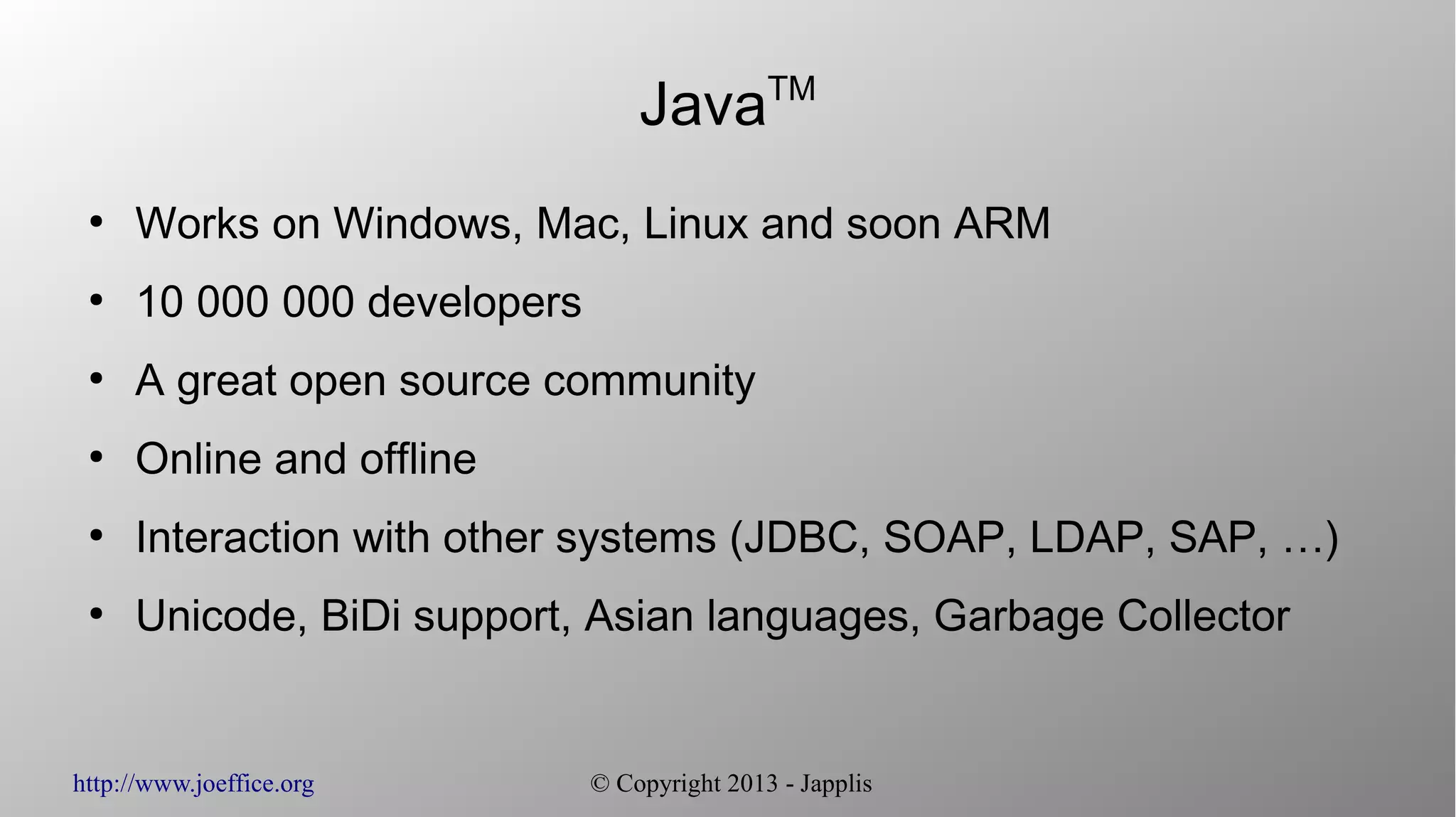 http://www.joeffice.org © Copyright 2013 - Japplis JavaTM ● Works on Windows, Mac, Linux and soon ARM ● 10 000 000 developers ● A great open source community ● Online and offline ● Interaction with other systems (JDBC, SOAP, LDAP, SAP, …) ● Unicode, BiDi support, Asian languages, Garbage Collector 
