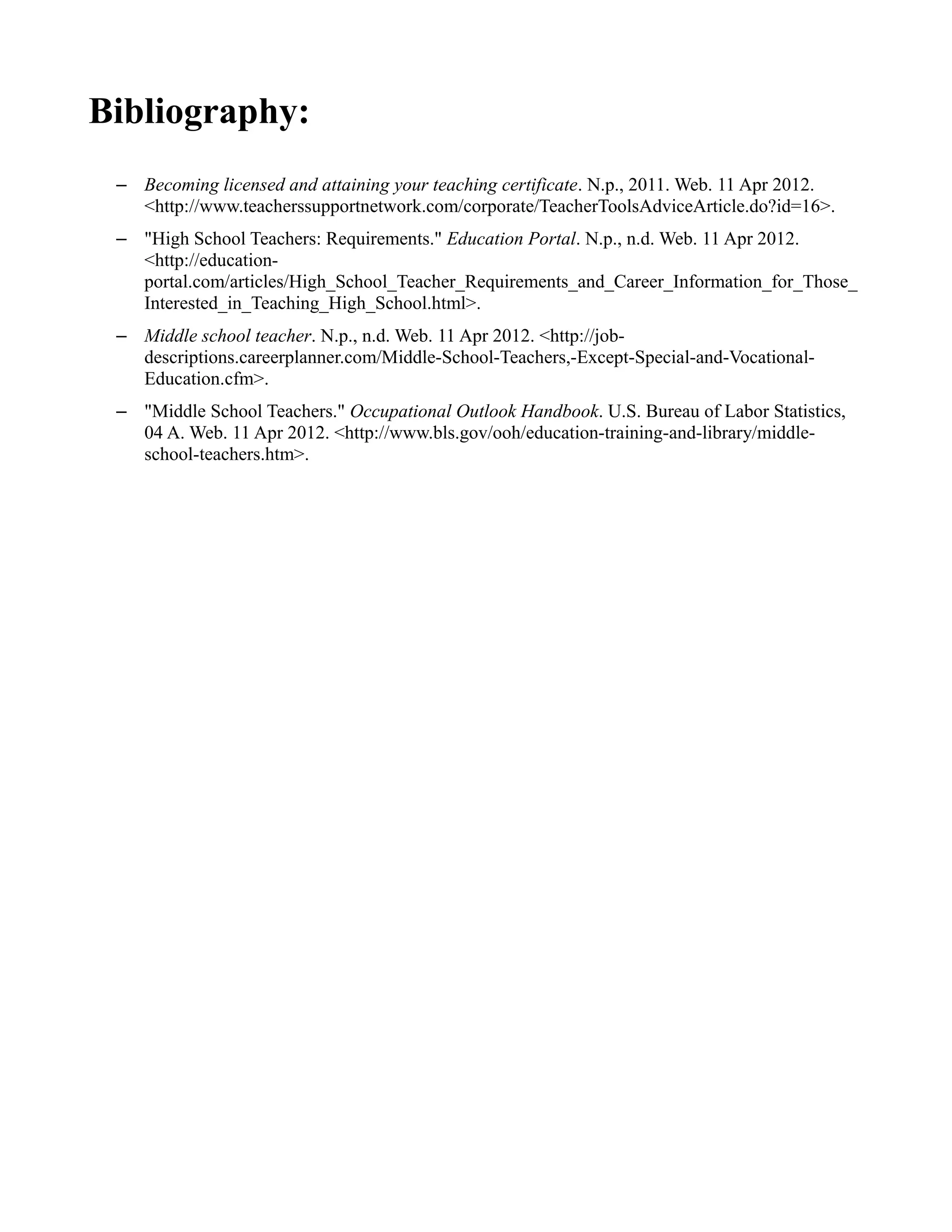 Bibliography:
– Becoming licensed and attaining your teaching certificate. N.p., 2011. Web. 11 Apr 2012.
<http://www.teacherssupportnetwork.com/corporate/TeacherToolsAdviceArticle.do?id=16>.
– "High School Teachers: Requirements." Education Portal. N.p., n.d. Web. 11 Apr 2012.
<http://education-
portal.com/articles/High_School_Teacher_Requirements_and_Career_Information_for_Those_
Interested_in_Teaching_High_School.html>.
– Middle school teacher. N.p., n.d. Web. 11 Apr 2012. <http://job-
descriptions.careerplanner.com/Middle-School-Teachers,-Except-Special-and-Vocational-
Education.cfm>.
– "Middle School Teachers." Occupational Outlook Handbook. U.S. Bureau of Labor Statistics,
04 A. Web. 11 Apr 2012. <http://www.bls.gov/ooh/education-training-and-library/middle-
school-teachers.htm>.
 