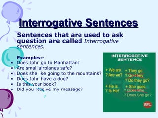 Interrogative SentencesInterrogative Sentences
Sentences that are used to ask
question are called Interrogative
sentences.
Examples:-
• Does John go to Manhattan?
• Are small airplanes safe?
• Does she like going to the mountains?
• Does John have a dog?
• Is this your book?
• Did you receive my message?
 