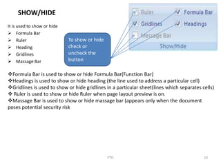 SHOW/HIDE
It is used to show or hide
 Formula Bar
 Ruler
 Heading
 Gridlines
 Massage Bar
10PTO
To show or hide
check or
uncheck the
button
Formula Bar is used to show or hide Formula Bar(Function Bar)
Headings is used to show or hide heading (the line used to address a particular cell)
Gridlines is used to show or hide gridlines in a particular sheet(lines which separates cells)
 Ruler is used to show or hide Ruler when page layout preview is on.
Massage Bar is used to show or hide massage bar (appears only when the document
poses potential security risk
 