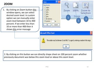 13PTO
1
2
3
1. By clicking on Zoom button this
window opens, we can select
desired zoom level. In custom
option we can manually enter
zoom level between 10 to 400
percent. If we enter less than
10 or more than 400 then it
shows this error massage
2. By clicking on this button we can directly shape sheet on 100 percent zoom whether
previously document was below this zoom level or above this zoom level.
ZOOM
 