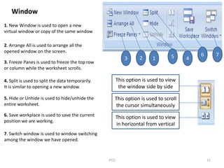 15PTO
3 2 1 5 4
6 7
Window
1. New Window is used to open a new
virtual window or copy of the same window
2. Arrange All is used to arrange all the
opened window on the screen.
3. Freeze Panes is used to freeze the top row
or column while the worksheet scrolls.
4. Split is used to split the data temporarily.
It is similar to opening a new window.
5. Hide or Unhide is used to hide/unhide the
entire worksheet.
6. Save workplace is used to save the current
position we are working.
7. Switch window is used to window switching
among the window we have opened.
This option is used to view
the window side by side
This option is used to scroll
the cursor simultaneously
This option is used to view
in horizontal from vertical
 