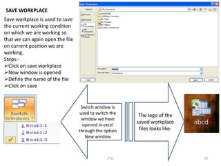 20PTO
SAVE WORKPLACE
Save workplace is used to save
the current working condition
on which we are working so
that we can again open the file
on current position we are
working.
Steps:-
Click on save workplace
New window is opened
Define the name of the file
Click on save
The logo of the
saved workplace
files looks like-
Switch window is
used to switch the
window we have
opened in excel
through the option
New window
 