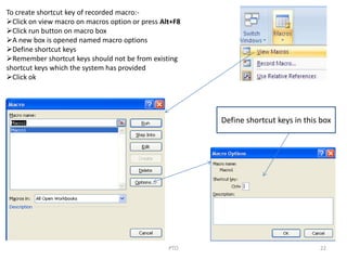 22PTO
To create shortcut key of recorded macro:-
Click on view macro on macros option or press Alt+F8
Click run button on macro box
A new box is opened named macro options
Define shortcut keys
Remember shortcut keys should not be from existing
shortcut keys which the system has provided
Click ok
Define shortcut keys in this box
 