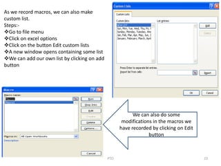 PTO 23
As we record macros, we can also make
custom list.
Steps:-
Go to file menu
Click on excel options
Click on the button Edit custom lists
A new window opens containing some list
We can add our own list by clicking on add
button
We can also do some
modifications in the macros we
have recorded by clicking on Edit
button
 