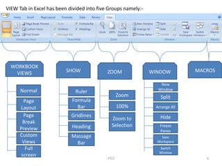 PTO 3
VIEW Tab in Excel has been divided into five Groups namely:-
MACROS
WORKBOOK
VIEWS
Normal
Page
Layout
Page
Break
Preview
Custom
Views
Full
screen
SHOW
Ruler
Formula
Bar
Gridlines
Heading
Massage
Bar
ZOOM
Zoom
100%
Zoom to
Selection
WINDOW
New
Window
Split
Arrange All
Hide
Freeze
Panes
Save
Workspace
Switch
Window
 