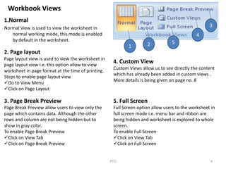 Workbook Views
1.Normal
Normal View is used to view the worksheet in
normal working mode, this mode is enabled
by default in the worksheet.
4PTO
1 2 5
4
3
2. Page layout
Page layout view is used to view the worksheet in
page layout view i.e. this option allow to view
worksheet in page format at the time of printing.
Steps to enable page layout view
Go to View Menu
Click on Page Layout
3. Page Break Preview
Page Break Preview allow users to view only the
page which contains data. Although the other
rows and column are not being hidden but to
show in gray color.
To enable Page Break Preview
Click on View Tab
Click on Page Break Preview
4. Custom View
Custom Views allow us to see directly the content
which has already been added in custom views .
More details is being given on page no. 8
5. Full Screen
Full Screen option allow users to the worksheet in
full screen mode i.e. menu bar and ribbon are
being hidden and worksheet is explored to whole
screen.
To enable Full Screen
Click on View Tab
Click on Full Screen
 