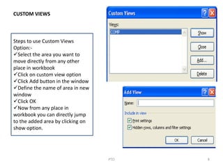 8PTO
Steps to use Custom Views
Option:-
Select the area you want to
move directly from any other
place in workbook
Click on custom view option
Click Add button in the window
Define the name of area in new
window
Click OK
Now from any place in
workbook you can directly jump
to the added area by clicking on
show option.
CUSTOM VIEWS
 