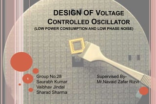 DESIGN OF VOLTAGE
CONTROLLED OSCILLATOR
(LOW POWER CONSUMPTION AND LOW PHASE NOISE)
1
Group No.28 Supervised By-
Saurabh Kumar Mr.Navaid Zafar Rizvi
Vaibhav Jindal
Sharad Sharma
 