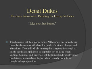 Detail Dukes
Premium Automotive Detailing for Luxury Vehicles
“Like new, but better.”
 This business will be a partnership. All business decisions being
made by the owners will allow for quicker business changes and
alterations. Two individuals running this company is enough to
satisfy needs and split costs so capital is not an issue when
starting. Supplies and materials will be bought individually since
car detailing materials are high-end and usually not sold or
bought in large quantities.
 
