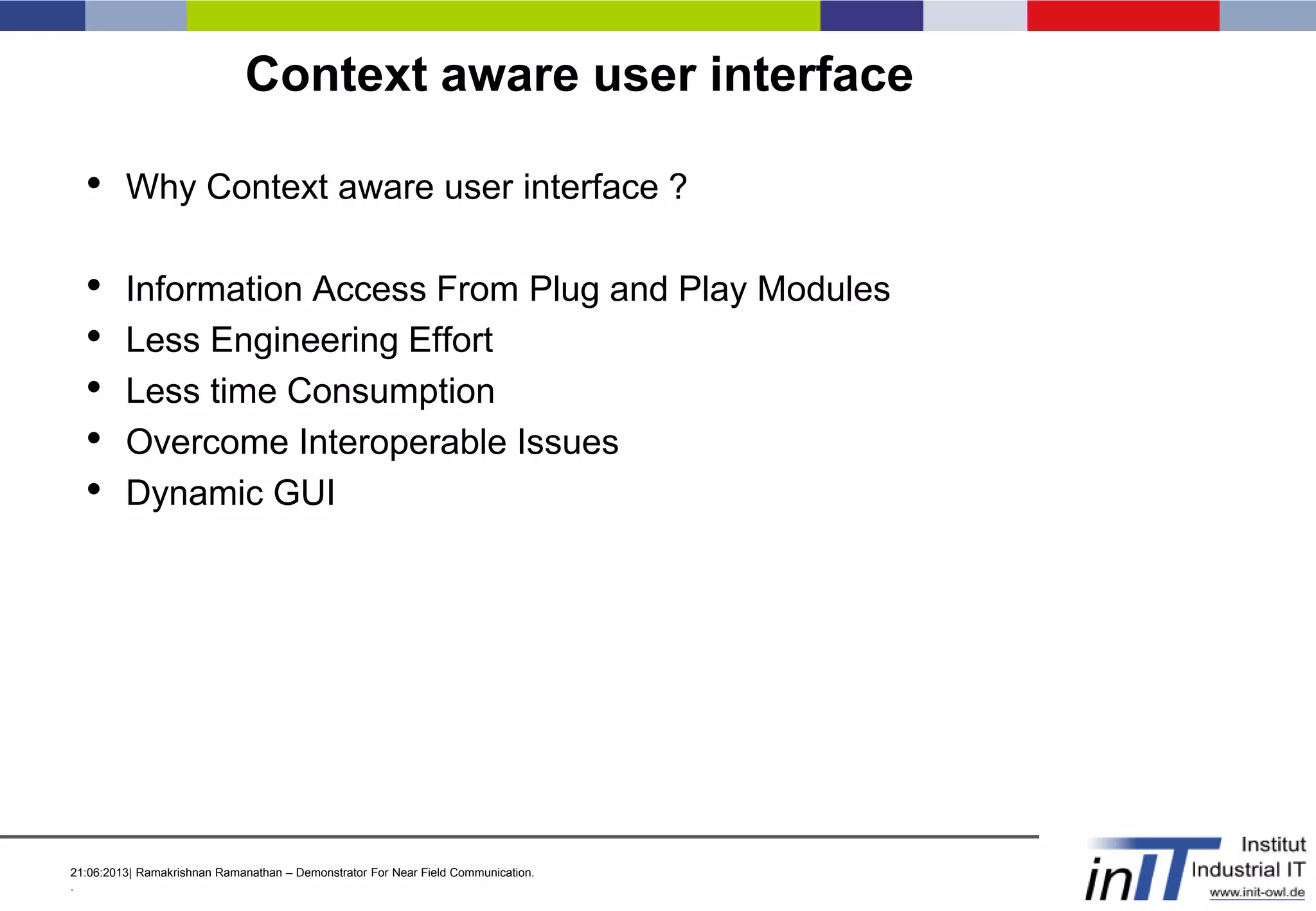 21:06:2013| Ramakrishnan Ramanathan – Demonstrator For Near Field Communication.
.
Context aware user interface
• Why Context aware user interface ?
• Information Access From Plug and Play Modules
• Less Engineering Effort
• Less time Consumption
• Overcome Interoperable Issues
• Dynamic GUI
 