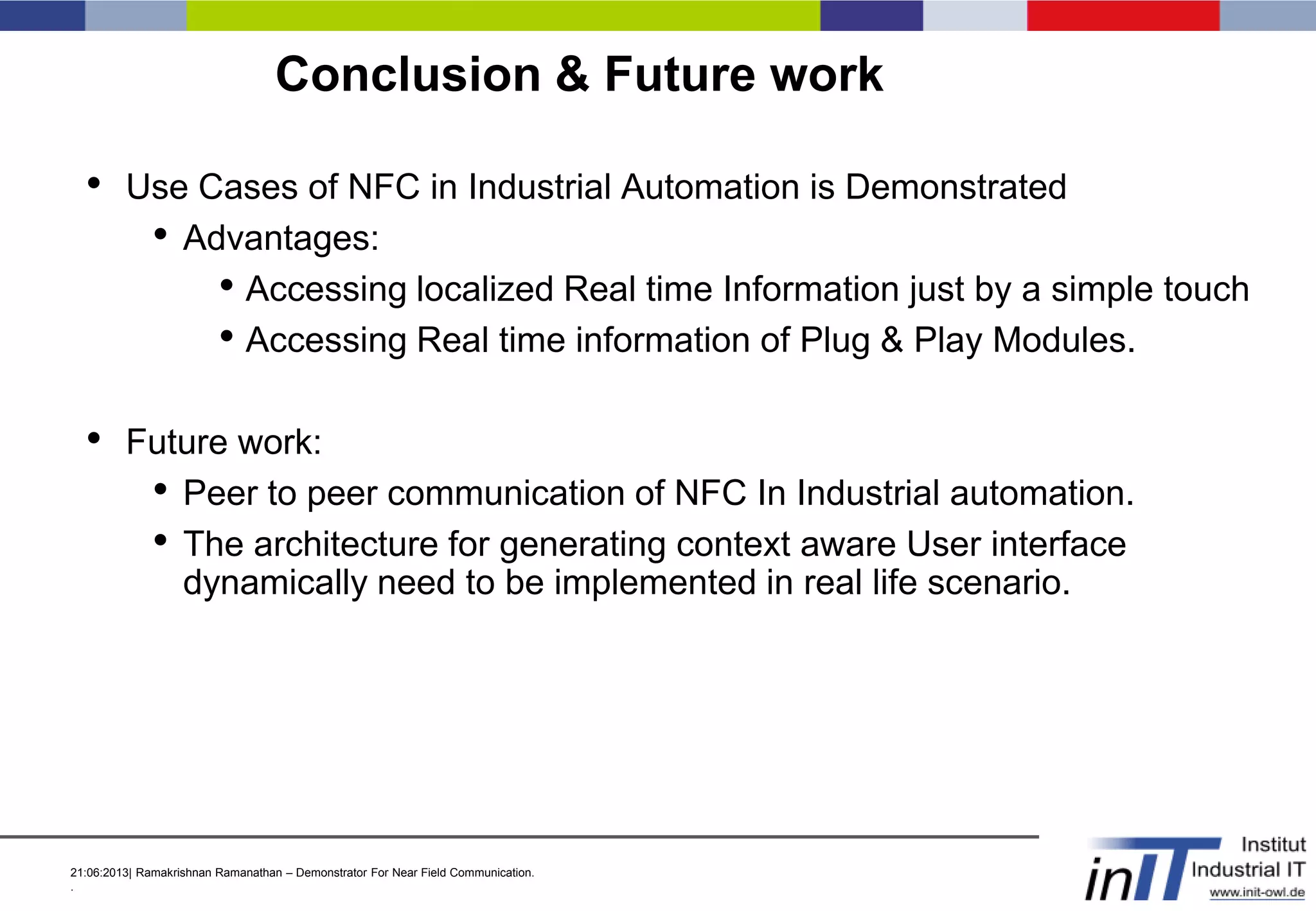 21:06:2013| Ramakrishnan Ramanathan – Demonstrator For Near Field Communication.
.
Conclusion & Future work
• Use Cases of NFC in Industrial Automation is Demonstrated
• Advantages:
• Accessing localized Real time Information just by a simple touch
• Accessing Real time information of Plug & Play Modules.
• Future work:
• Peer to peer communication of NFC In Industrial automation.
• The architecture for generating context aware User interface
dynamically need to be implemented in real life scenario.
 