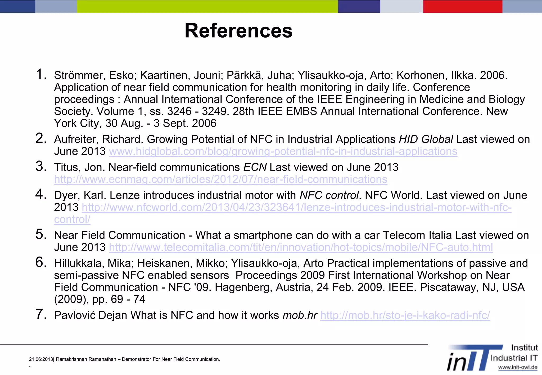 21:06:2013| Ramakrishnan Ramanathan – Demonstrator For Near Field Communication.
.
References
1. Strömmer, Esko; Kaartinen, Jouni; Pärkkä, Juha; Ylisaukko-oja, Arto; Korhonen, Ilkka. 2006.
Application of near field communication for health monitoring in daily life. Conference
proceedings : Annual International Conference of the IEEE Engineering in Medicine and Biology
Society. Volume 1, ss. 3246 - 3249. 28th IEEE EMBS Annual International Conference. New
York City, 30 Aug. - 3 Sept. 2006
2. Aufreiter, Richard. Growing Potential of NFC in Industrial Applications HID Global Last viewed on
June 2013 www.hidglobal.com/blog/growing-potential-nfc-in-industrial-applications
3. Titus, Jon. Near-field communications ECN Last viewed on June 2013
http://www.ecnmag.com/articles/2012/07/near-field-communications
4. Dyer, Karl. Lenze introduces industrial motor with NFC control. NFC World. Last viewed on June
2013 http://www.nfcworld.com/2013/04/23/323641/lenze-introduces-industrial-motor-with-nfc-
control/
5. Near Field Communication - What a smartphone can do with a car Telecom Italia Last viewed on
June 2013 http://www.telecomitalia.com/tit/en/innovation/hot-topics/mobile/NFC-auto.html
6. Hillukkala, Mika; Heiskanen, Mikko; Ylisaukko-oja, Arto Practical implementations of passive and
semi-passive NFC enabled sensors Proceedings 2009 First International Workshop on Near
Field Communication - NFC '09. Hagenberg, Austria, 24 Feb. 2009. IEEE. Piscataway, NJ, USA
(2009), pp. 69 - 74
7. Pavlović Dejan What is NFC and how it works mob.hr http://mob.hr/sto-je-i-kako-radi-nfc/
 