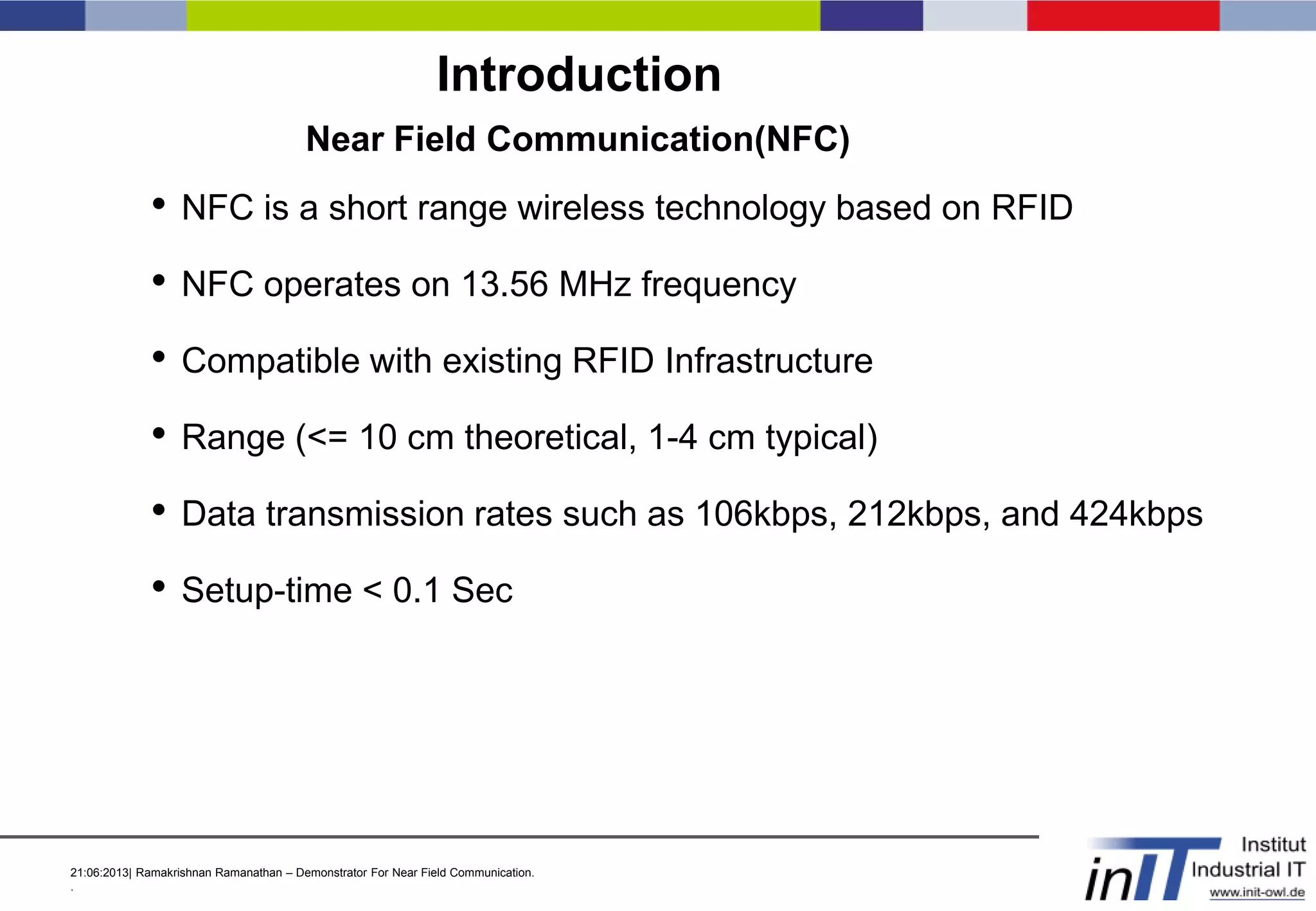 21:06:2013| Ramakrishnan Ramanathan – Demonstrator For Near Field Communication.
.
Introduction
Near Field Communication(NFC)
• NFC is a short range wireless technology based on RFID
• NFC operates on 13.56 MHz frequency
• Compatible with existing RFID Infrastructure
• Range (<= 10 cm theoretical, 1-4 cm typical)
• Data transmission rates such as 106kbps, 212kbps, and 424kbps
• Setup-time < 0.1 Sec
 