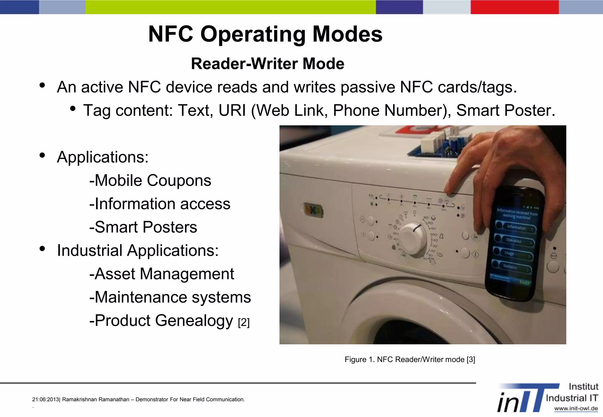 21:06:2013| Ramakrishnan Ramanathan – Demonstrator For Near Field Communication.
.
NFC Operating Modes
Reader-Writer Mode
• An active NFC device reads and writes passive NFC cards/tags.
• Tag content: Text, URI (Web Link, Phone Number), Smart Poster.
• Applications:
-Mobile Coupons
-Information access
-Smart Posters
• Industrial Applications:
-Asset Management
-Maintenance systems
-Product Genealogy [2]
Figure 1. NFC Reader/Writer mode [3]
 