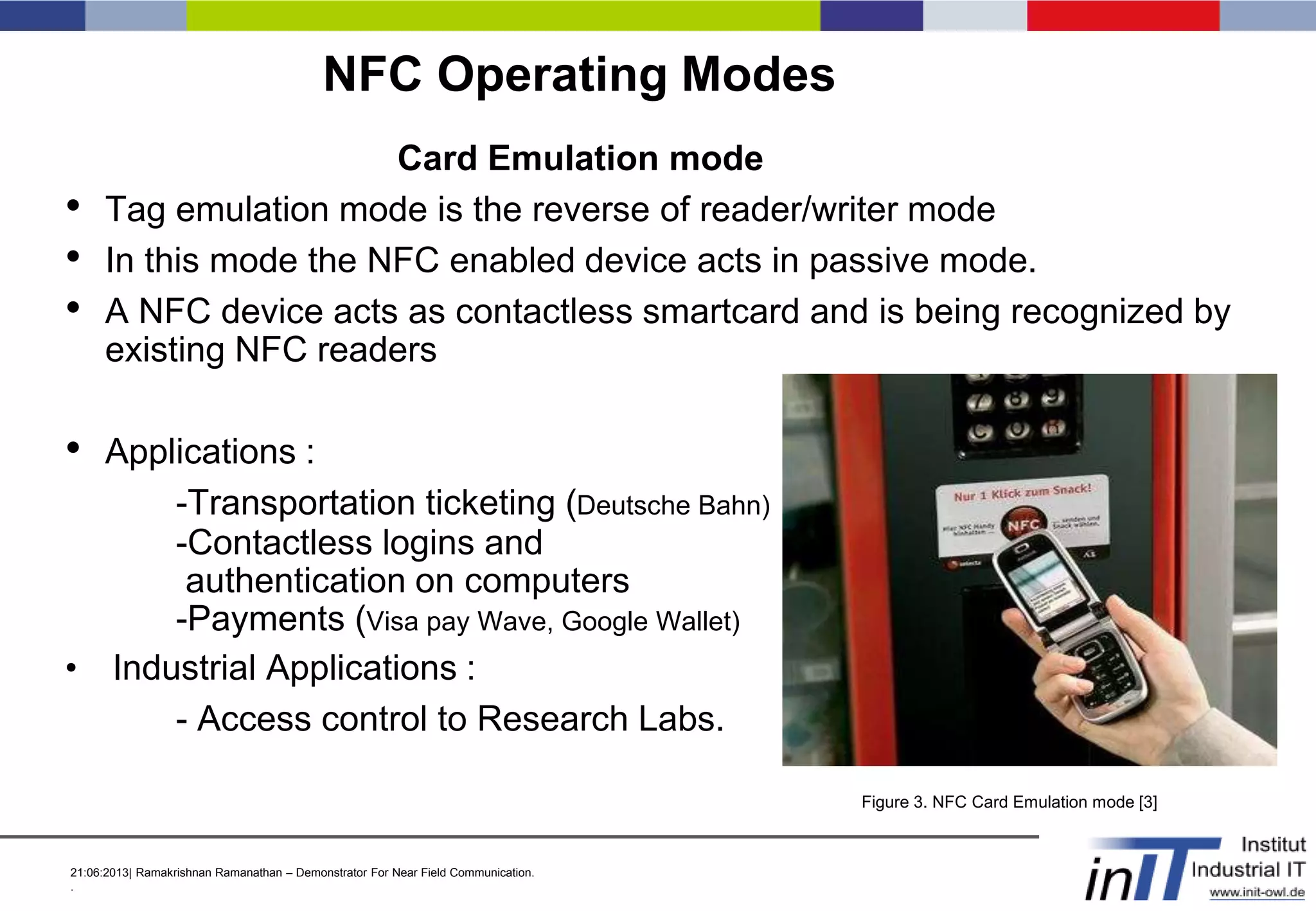 21:06:2013| Ramakrishnan Ramanathan – Demonstrator For Near Field Communication.
.
NFC Operating Modes
Card Emulation mode
• Tag emulation mode is the reverse of reader/writer mode
• In this mode the NFC enabled device acts in passive mode.
• A NFC device acts as contactless smartcard and is being recognized by
existing NFC readers
• Applications :
-Transportation ticketing (Deutsche Bahn)
-Contactless logins and
authentication on computers
-Payments (Visa pay Wave, Google Wallet)
• Industrial Applications :
- Access control to Research Labs.
Figure 3. NFC Card Emulation mode [3]
 