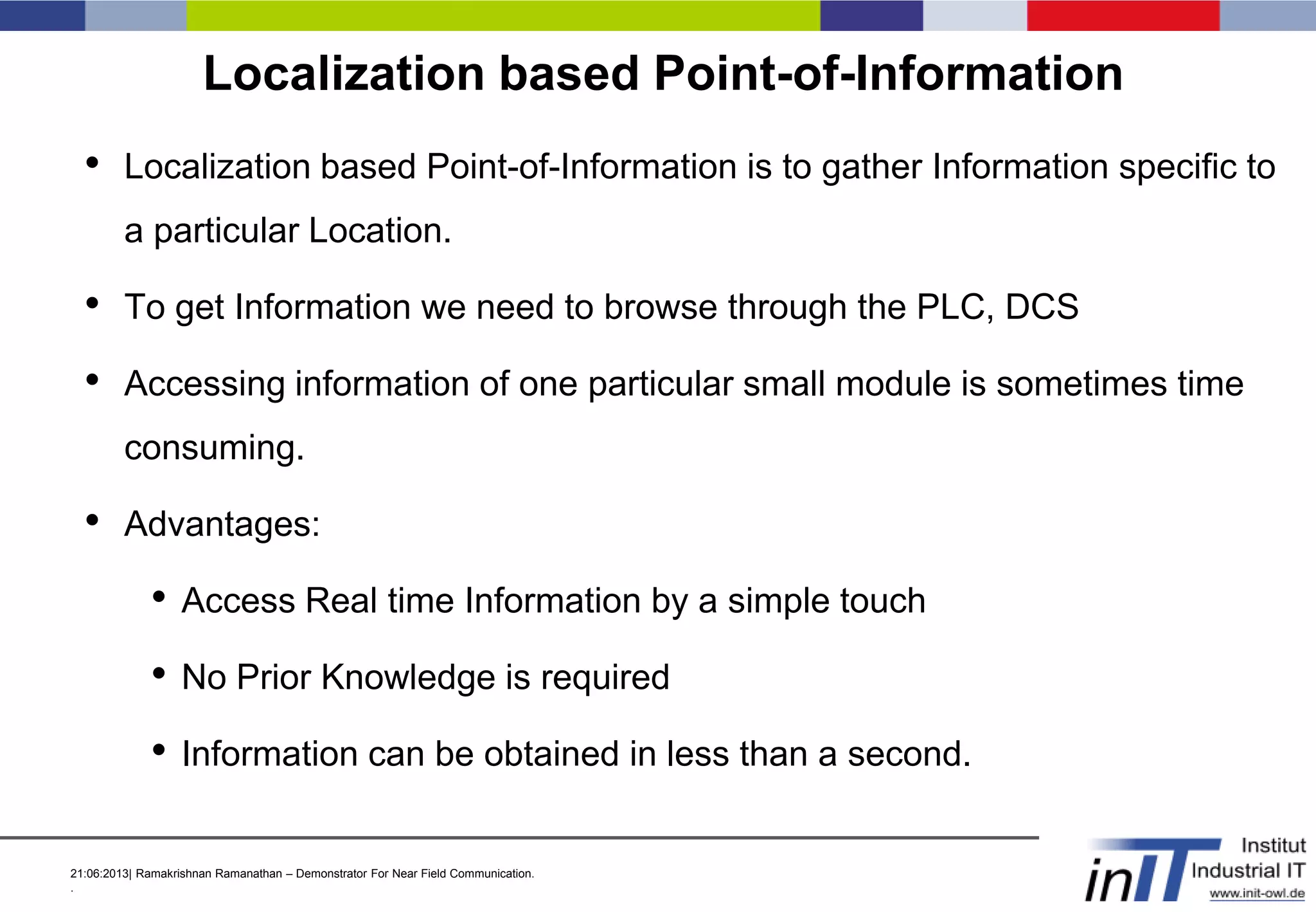 21:06:2013| Ramakrishnan Ramanathan – Demonstrator For Near Field Communication.
.
Localization based Point-of-Information
• Localization based Point-of-Information is to gather Information specific to
a particular Location.
• To get Information we need to browse through the PLC, DCS
• Accessing information of one particular small module is sometimes time
consuming.
• Advantages:
• Access Real time Information by a simple touch
• No Prior Knowledge is required
• Information can be obtained in less than a second.
 