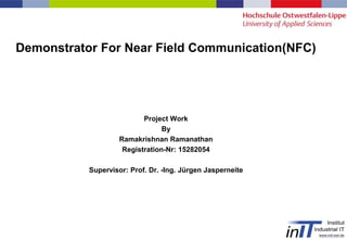 Project Work
By
Ramakrishnan Ramanathan
Registration-Nr: 15282054
Supervisor: Prof. Dr. -Ing. Jürgen Jasperneite
Demonstrator For Near Field Communication(NFC)
 