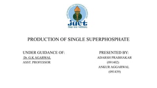 PRODUCTION OF SINGLE SUPERPHOSPHATE
UNDER GUIDANCE OF: PRESENTED BY:
Dr. G.K AGARWAL ADARSH PRABHAKAR
ASST. PROFESSOR (091402)
ANKUR AGGARWAL
(091439)
 