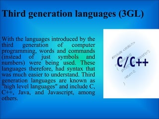 Third generation languages (3GL)
With the languages introduced by the
third generation of computer
programming, words and commands
(instead of just symbols and
numbers) were being used. These
languages therefore, had syntax that
was much easier to understand. Third
generation languages are known as
"high level languages" and include C,
C++, Java, and Javascript, among
others.
 