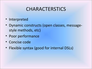 CHARACTERSTICS
• Interpreted
• Dynamic constructs (open classes, message-
style methods, etc)
• Poor performance
• Concise code
• Flexible syntax (good for internal DSLs)
 