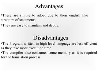Advantages
•These are simple to adopt due to their english like
structure of statements.
•They are easy to maintain and debug.
Disadvantages
•The Program written in high level language are less efficient
as they take more execution time.
•The compiler also consumes some memory as it is required
for the translation process.
 