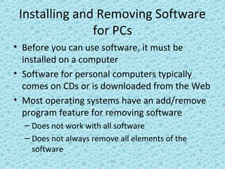 18
Installing and Removing Software
for PCs
• Before you can use software, it must be
installed on a computer
• Software for personal computers typically
comes on CDs or is downloaded from the Web
• Most operating systems have an add/remove
program feature for removing software
– Does not work with all software
– Does not always remove all elements of the
software
 