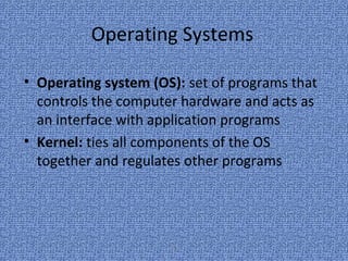 20
Operating Systems
• Operating system (OS): set of programs that
controls the computer hardware and acts as
an interface with application programs
• Kernel: ties all components of the OS
together and regulates other programs
 