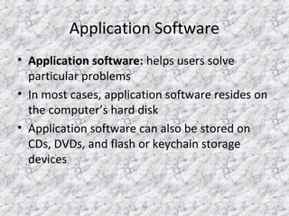 21
Application Software
• Application software: helps users solve
particular problems
• In most cases, application software resides on
the computer’s hard disk
• Application software can also be stored on
CDs, DVDs, and flash or keychain storage
devices
 