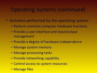 23
Operating Systems (continued)
• Activities performed by the operating system
– Perform common computer hardware functions
– Provide a user interface and input/output
management
– Provide a degree of hardware independence
– Manage system memory
– Manage processing tasks
– Provide networking capability
– Control access to system resources
– Manage files
 