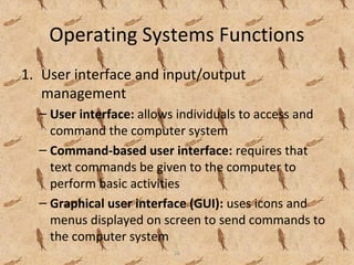 26
Operating Systems Functions
1. User interface and input/output
management
– User interface: allows individuals to access and
command the computer system
– Command-based user interface: requires that
text commands be given to the computer to
perform basic activities
– Graphical user interface (GUI): uses icons and
menus displayed on screen to send commands to
the computer system
 