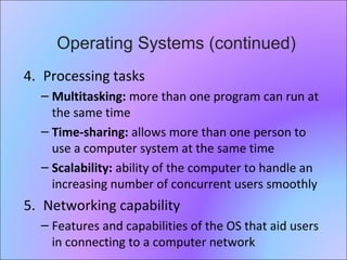 29
4. Processing tasks
– Multitasking: more than one program can run at
the same time
– Time-sharing: allows more than one person to
use a computer system at the same time
– Scalability: ability of the computer to handle an
increasing number of concurrent users smoothly
5. Networking capability
– Features and capabilities of the OS that aid users
in connecting to a computer network
Operating Systems (continued)
 