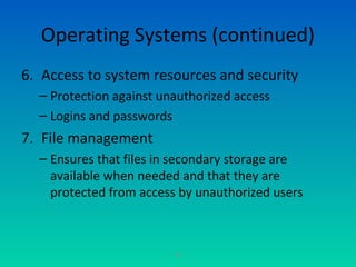 30
Operating Systems (continued)
6. Access to system resources and security
– Protection against unauthorized access
– Logins and passwords
7. File management
– Ensures that files in secondary storage are
available when needed and that they are
protected from access by unauthorized users
 