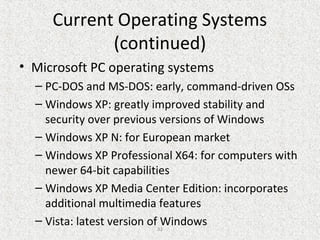 32
Current Operating Systems
(continued)
• Microsoft PC operating systems
– PC-DOS and MS-DOS: early, command-driven OSs
– Windows XP: greatly improved stability and
security over previous versions of Windows
– Windows XP N: for European market
– Windows XP Professional X64: for computers with
newer 64-bit capabilities
– Windows XP Media Center Edition: incorporates
additional multimedia features
– Vista: latest version of Windows
 
