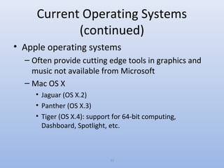 33
Current Operating Systems
(continued)
• Apple operating systems
– Often provide cutting edge tools in graphics and
music not available from Microsoft
– Mac OS X
• Jaguar (OS X.2)
• Panther (OS X.3)
• Tiger (OS X.4): support for 64-bit computing,
Dashboard, Spotlight, etc.
 