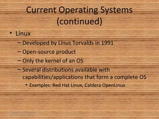 Principles of Information
Systems, Eighth Edition
34
Current Operating Systems
(continued)
• Linux
– Developed by Linus Torvalds in 1991
– Open-source product
– Only the kernel of an OS
– Several distributions available with
capabilities/applications that form a complete OS
• Examples: Red Hat Linux, Caldera OpenLinux
 