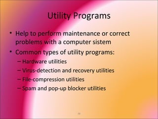 38
Utility Programs
• Help to perform maintenance or correct
problems with a computer sistem
• Common types of utility programs:
– Hardware utilities
– Virus-detection and recovery utilities
– File-compression utilities
– Spam and pop-up blocker utilities
 